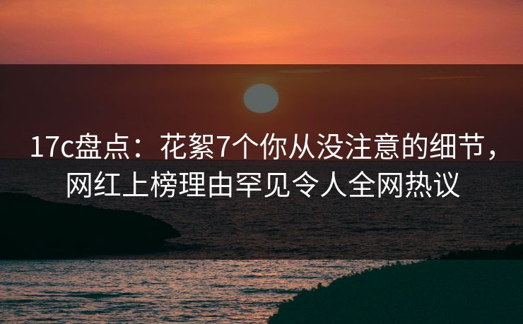 17c盘点：花絮7个你从没注意的细节，网红上榜理由罕见令人全网热议