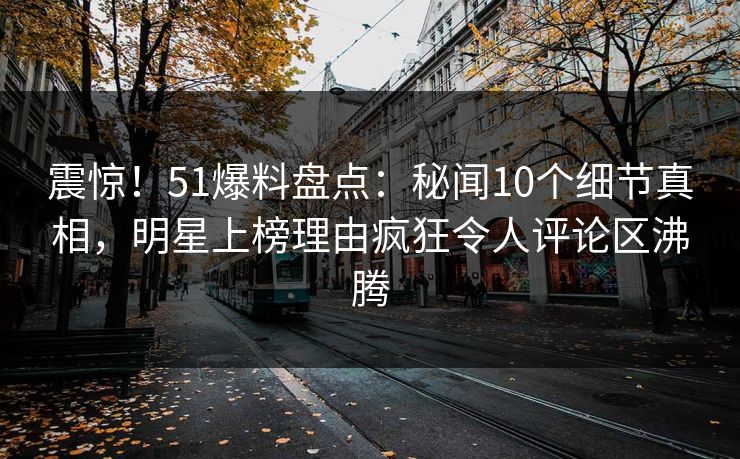 震惊！51爆料盘点：秘闻10个细节真相，明星上榜理由疯狂令人评论区沸腾