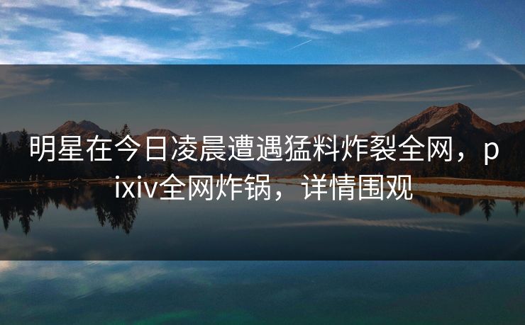明星在今日凌晨遭遇猛料炸裂全网，pixiv全网炸锅，详情围观