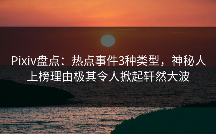 Pixiv盘点：热点事件3种类型，神秘人上榜理由极其令人掀起轩然大波