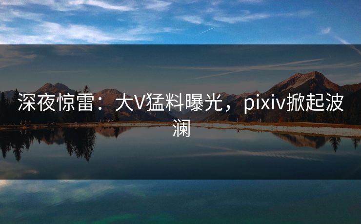深夜惊雷：大V猛料曝光，pixiv掀起波澜