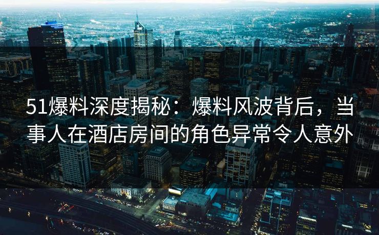 51爆料深度揭秘：爆料风波背后，当事人在酒店房间的角色异常令人意外