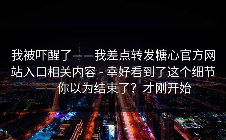 我被吓醒了——我差点转发糖心官方网站入口相关内容 - 幸好看到了这个细节——你以为结束了？才刚开始