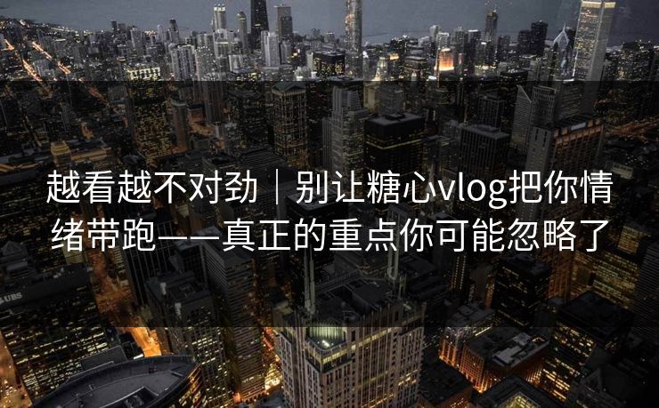越看越不对劲｜别让糖心vlog把你情绪带跑——真正的重点你可能忽略了