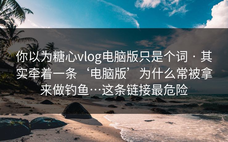 你以为糖心vlog电脑版只是个词 · 其实牵着一条‘电脑版’为什么常被拿来做钓鱼…这条链接最危险