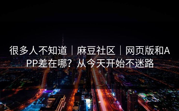 很多人不知道｜麻豆社区｜网页版和APP差在哪？从今天开始不迷路