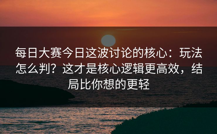 每日大赛今日这波讨论的核心：玩法怎么判？这才是核心逻辑更高效，结局比你想的更轻