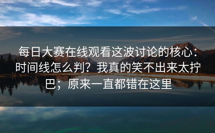 每日大赛在线观看这波讨论的核心：时间线怎么判？我真的笑不出来太拧巴；原来一直都错在这里