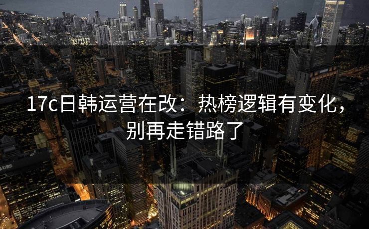 17c日韩运营在改：热榜逻辑有变化，别再走错路了