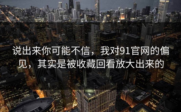 说出来你可能不信,我对91官网的偏见,其实是被收藏回看放大出来的 说出来你可能不信,我对91官网的偏见,其实是被收藏回看放大出来的