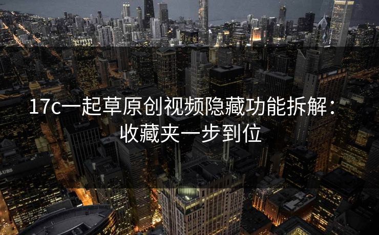 17c一起草原创视频隐藏功能拆解： 收藏夹一步到位