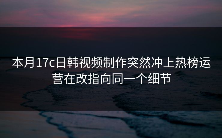 本月17c日韩视频制作突然冲上热榜运营在改指向同一个细节 本月17c日韩视频制作突然冲上热榜运营在改指向同一个细节