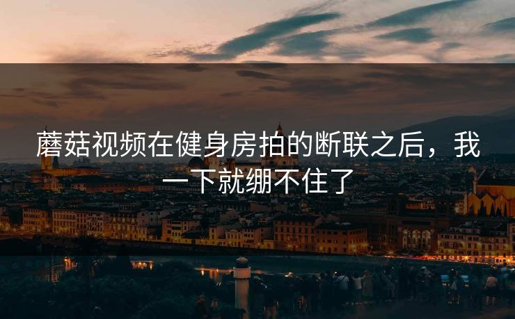 蘑菇视频在健身房拍的断联之后，我一下就绷不住了