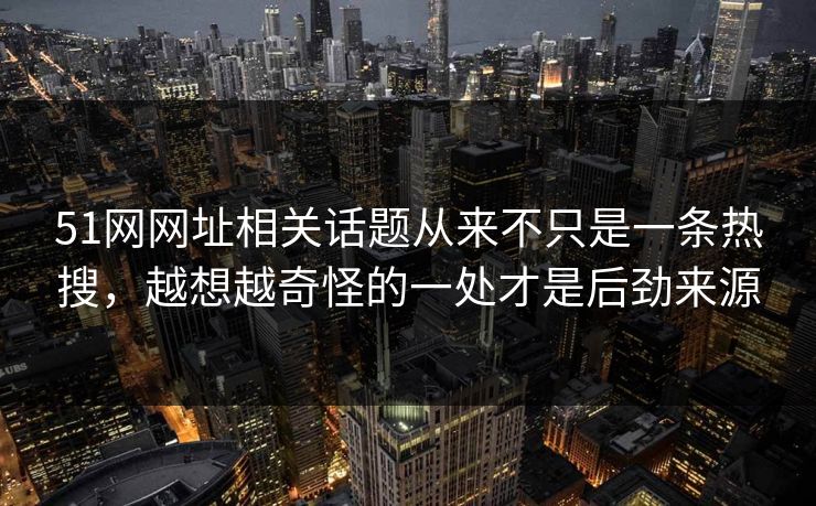 51网网址相关话题从来不只是一条热搜，越想越奇怪的一处才是后劲来源