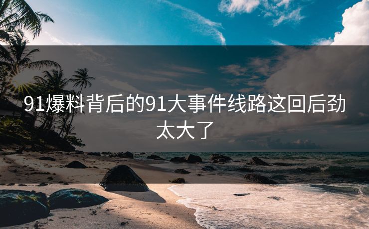 91爆料背后的91大事件线路这回后劲太大了
