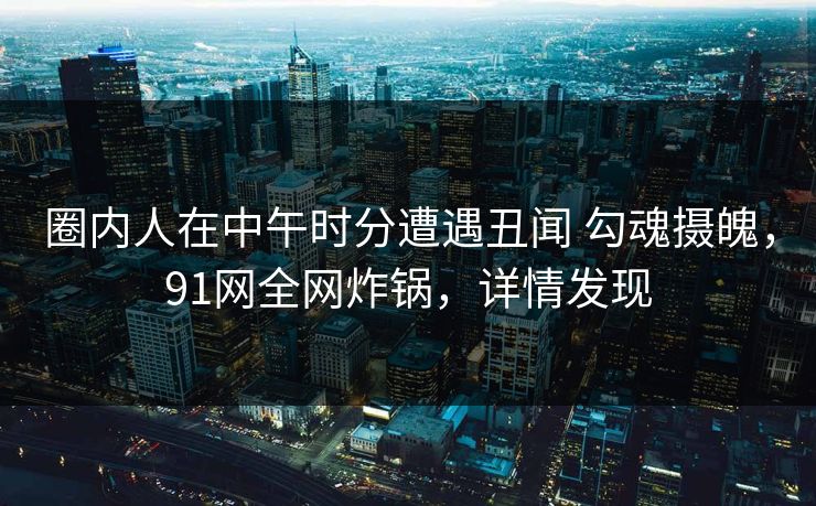 圈内人在中午时分遭遇丑闻 勾魂摄魄，91网全网炸锅，详情发现