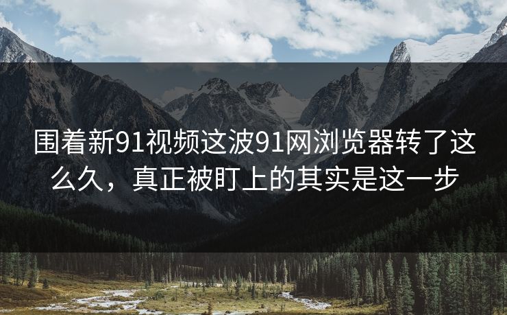 围着新91视频这波91网浏览器转了这么久，真正被盯上的其实是这一步