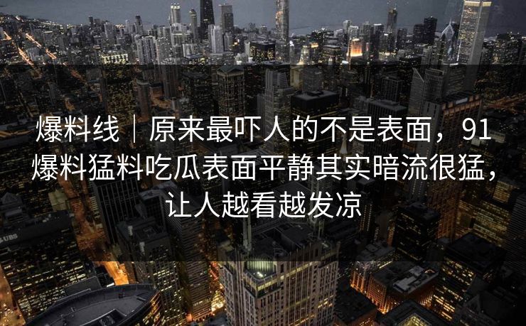 爆料线｜原来最吓人的不是表面，91爆料猛料吃瓜表面平静其实暗流很猛，让人越看越发凉